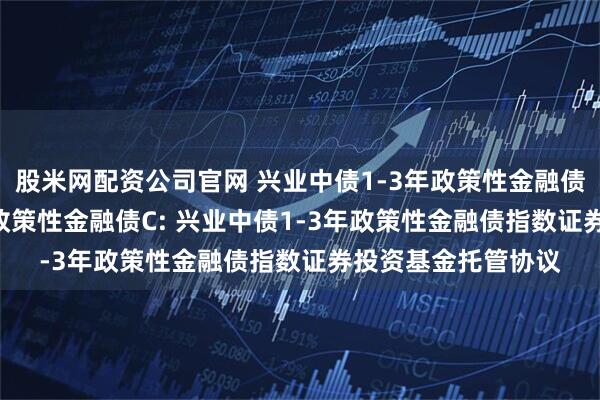 股米网配资公司官网 兴业中债1-3年政策性金融债A,兴业中债1-3年政策性金融债C: 兴业中债1-3年政策性金融债指数证券投资基金托管协议
