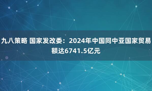 九八策略 国家发改委:2024年中国同中亚国家贸易额达6741.5亿元