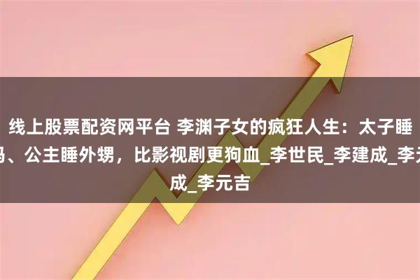线上股票配资网平台 李渊子女的疯狂人生:太子睡小妈、公主睡外甥,比影视剧更狗血_李世民_李建成_李元吉