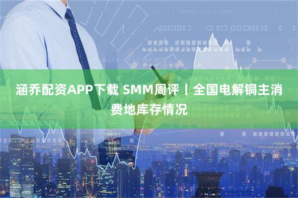 涵乔配资APP下载 SMM周评丨全国电解铜主消费地库存情况