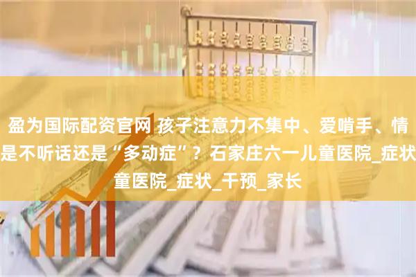 盈为国际配资官网 孩子注意力不集中、爱啃手、情绪易冲动？是不听话还是“多动症”？石家庄六一儿童医院_症状_干预_家长