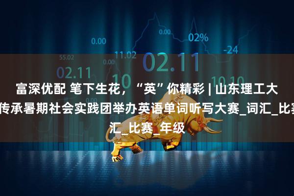 富深优配 笔下生花，“英”你精彩 | 山东理工大学爱之传承暑期社会实践团举办英语单词听写大赛_词汇_比赛_年级
