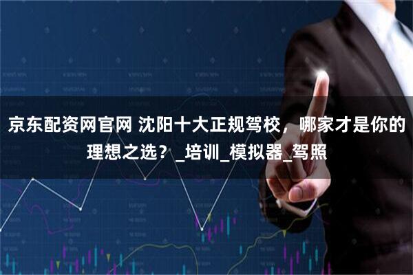 京东配资网官网 沈阳十大正规驾校，哪家才是你的理想之选？_培训_模拟器_驾照