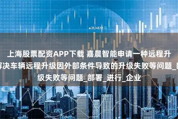 上海股票配资APP下载 嘉晨智能申请一种远程升级方法专利，解决车辆远程升级因外部条件导致的升级失败等问题_部署_进行_企业
