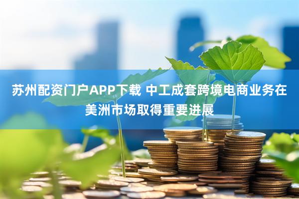 苏州配资门户APP下载 中工成套跨境电商业务在美洲市场取得重要进展