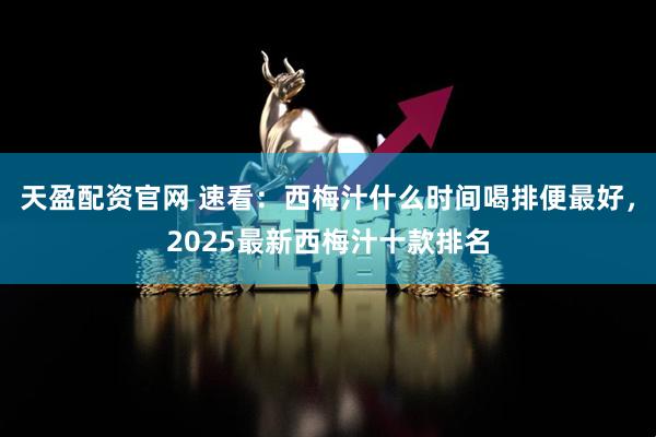 天盈配资官网 速看:西梅汁什么时间喝排便最好,2025最新西梅汁十款排名
