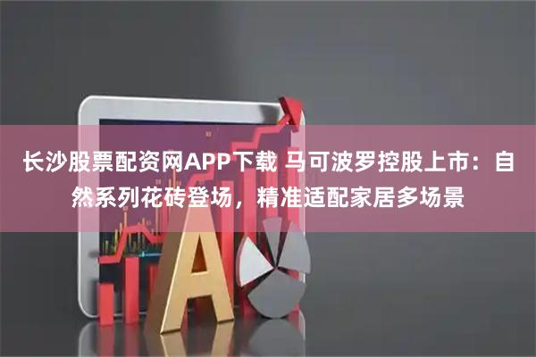 长沙股票配资网APP下载 马可波罗控股上市:自然系列花砖登场,精准适配家居多场景