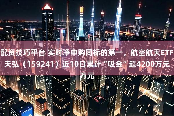 配资技巧平台 实时净申购同标的第一，航空航天ETF天弘（159241）近10日累计“吸金”超4200万元
