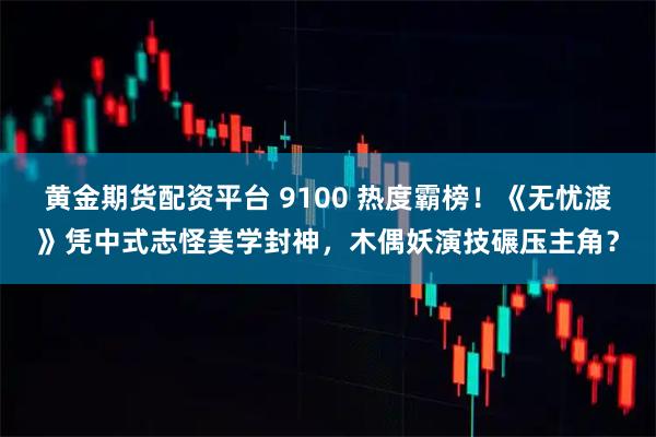 黄金期货配资平台 9100 热度霸榜！《无忧渡》凭中式志怪美学封神，木偶妖演技碾压主角？