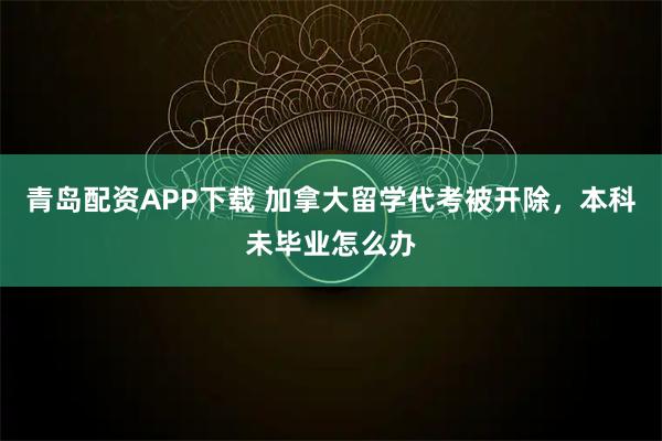 青岛配资APP下载 加拿大留学代考被开除，本科未毕业怎么办