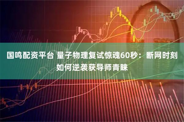 国鸣配资平台 量子物理复试惊魂60秒：断网时刻如何逆袭获导师青睐