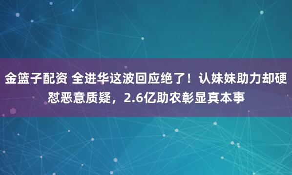 金篮子配资 全进华这波回应绝了！认妹妹助力却硬怼恶意质疑，2.6亿助农彰显真本事