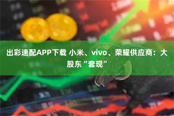 出彩速配APP下载 小米、vivo、荣耀供应商：大股东“套现”