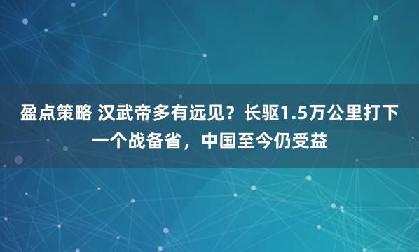 盈点策略 汉武帝多有远见？长驱1.5万公里打下一个战备省，中国至今仍受益