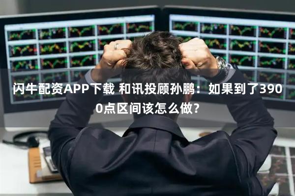 闪牛配资APP下载 和讯投顾孙鹏：如果到了3900点区间该怎么做？