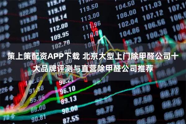 策上策配资APP下载 北京大型上门除甲醛公司十大品牌评测与直营除甲醛公司推荐