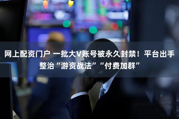 网上配资门户 一批大V账号被永久封禁！平台出手整治“游资战法”“付费加群”