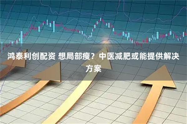 鸿泰利创配资 想局部瘦？中医减肥或能提供解决方案