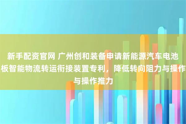 新手配资官网 广州创和装备申请新能源汽车电池上盖板智能物流转运衔接装置专利，降低转向阻力与操作推力