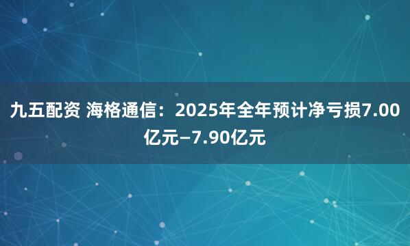 九五配资 海格通信：2025年全年预计净亏损7.00亿元—7.90亿元