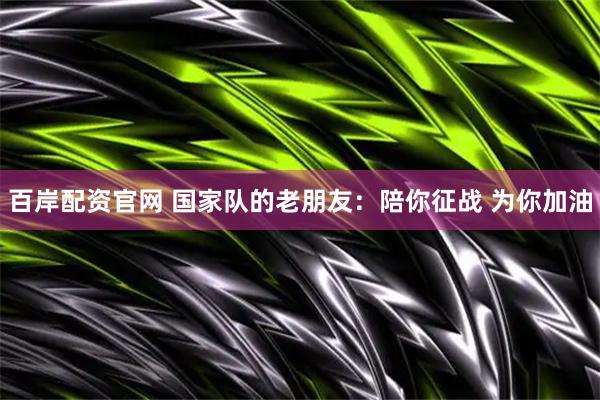百岸配资官网 国家队的老朋友：陪你征战 为你加油