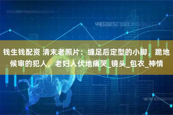 钱生钱配资 清末老照片：缠足后定型的小脚，跪地候审的犯人，老妇人伏地痛哭_镜头_包衣_神情