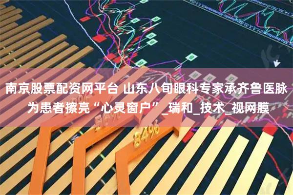 南京股票配资网平台 山东八旬眼科专家承齐鲁医脉 为患者擦亮“心灵窗户”_瑞和_技术_视网膜