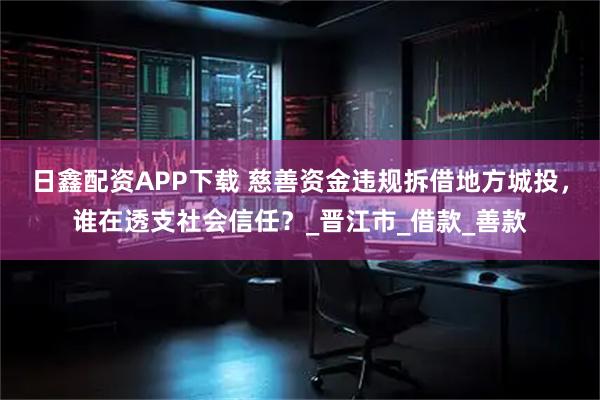 日鑫配资APP下载 慈善资金违规拆借地方城投，谁在透支社会信任？_晋江市_借款_善款