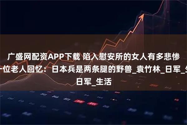 广盛网配资APP下载 陷入慰安所的女人有多悲惨？一位老人回忆：日本兵是两条腿的野兽_袁竹林_日军_生活