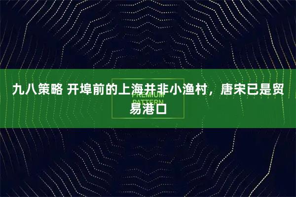 九八策略 开埠前的上海并非小渔村，唐宋已是贸易港口