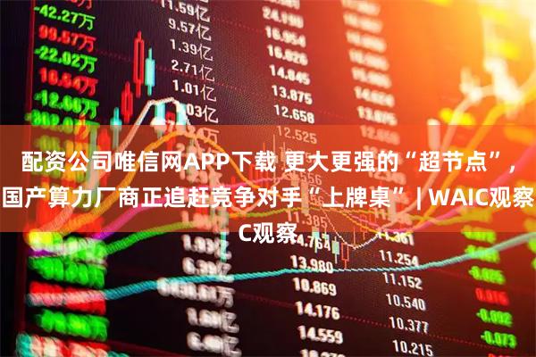 配资公司唯信网APP下载 更大更强的“超节点”，国产算力厂商正追赶竞争对手“上牌桌” | WAIC观察