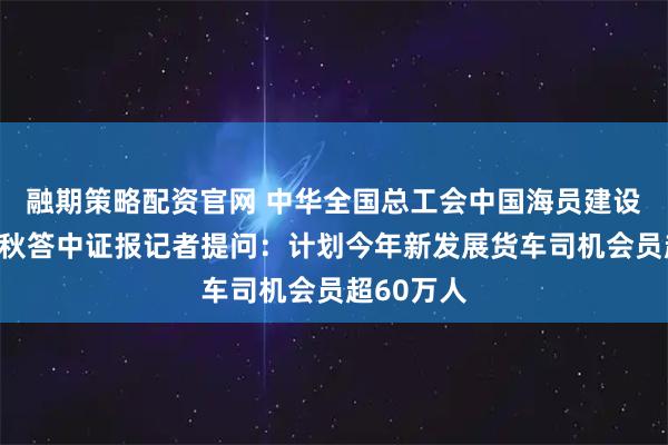 融期策略配资官网 中华全国总工会中国海员建设工会马正秋答中证报记者提问：计划今年新发展货车司机会员超60万人