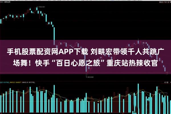 手机股票配资网APP下载 刘畊宏带领千人共跳广场舞！快手“百日心愿之旅”重庆站热辣收官