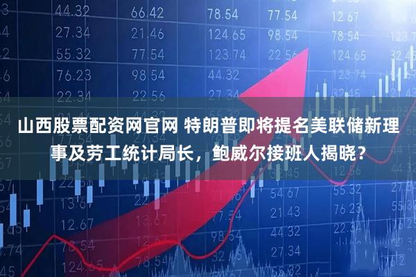 山西股票配资网官网 特朗普即将提名美联储新理事及劳工统计局长，鲍威尔接班人揭晓？