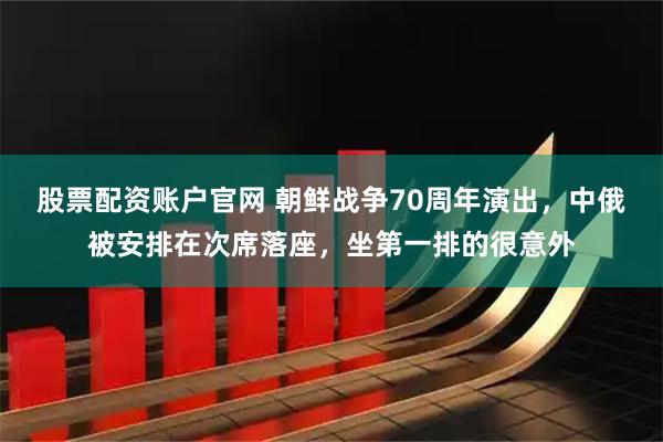 股票配资账户官网 朝鲜战争70周年演出，中俄被安排在次席落座，坐第一排的很意外