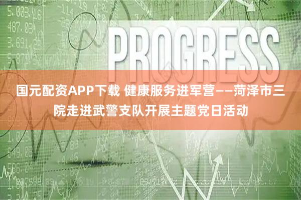 国元配资APP下载 健康服务进军营——菏泽市三院走进武警支队开展主题党日活动