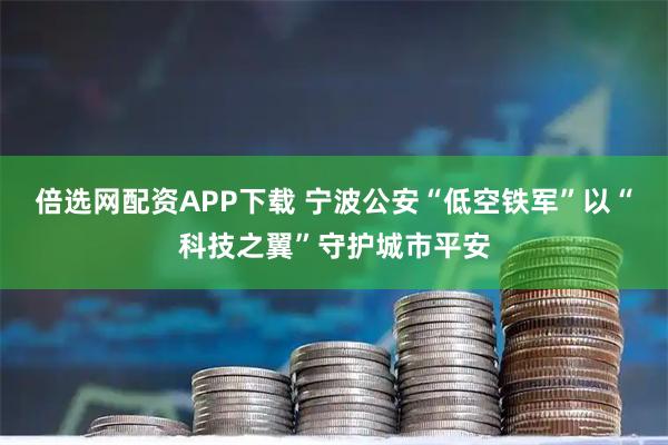 倍选网配资APP下载 宁波公安“低空铁军”以“科技之翼”守护城市平安