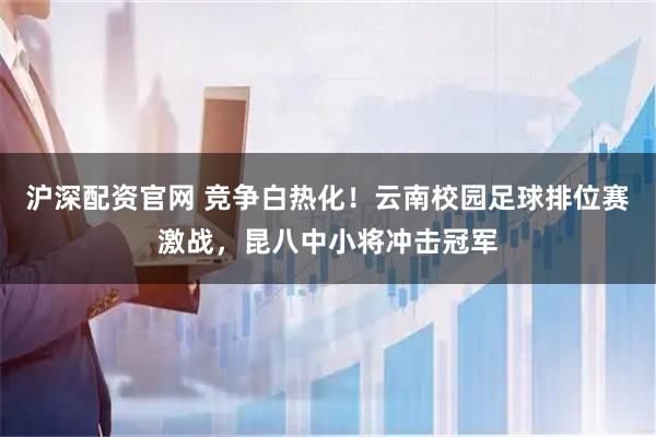沪深配资官网 竞争白热化！云南校园足球排位赛激战，昆八中小将冲击冠军