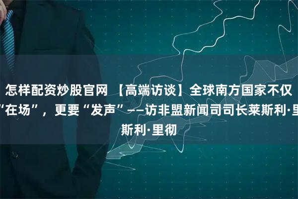 怎样配资炒股官网 【高端访谈】全球南方国家不仅要“在场”，更要“发声”——访非盟新闻司司长莱斯利·里彻
