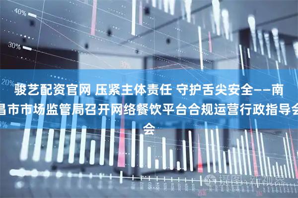 骏艺配资官网 压紧主体责任 守护舌尖安全——南昌市市场监管局召开网络餐饮平台合规运营行政指导会