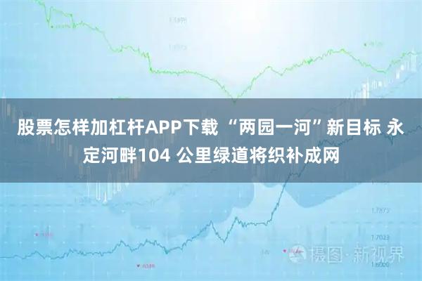 股票怎样加杠杆APP下载 “两园一河”新目标 永定河畔104 公里绿道将织补成网